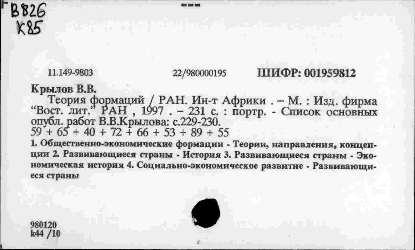 ﻿вие
11.149-9803	22/980000195 ШИФР: 001959812
Крылов В.В.
Теория формаций / РАН. Ин-т Африки . - М. : Изд. фирма “Вост, лит.’* РАН , 1997 . - 231 с. : портр. - Список основных опубл, работ В.В.Крылова: с.229-230.
59 + 65+ 40 + 72 + 66 + 53 + 89 + 55
1. Общественно-экономические формации - Теории, направления, концепции 2. Развивающиеся страны - История 3. Развивающиеся страны - Экономическая история 4. Социально-экономическое развитие - Развивающиеся страны
980120 к44 /10